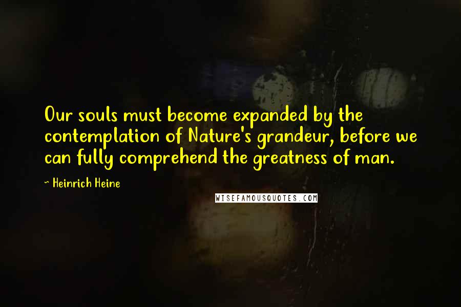 Heinrich Heine Quotes: Our souls must become expanded by the contemplation of Nature's grandeur, before we can fully comprehend the greatness of man.