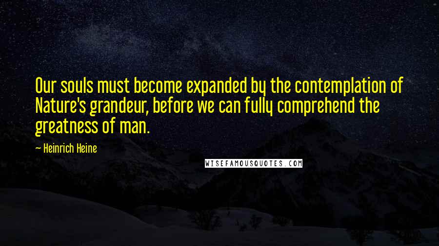 Heinrich Heine Quotes: Our souls must become expanded by the contemplation of Nature's grandeur, before we can fully comprehend the greatness of man.