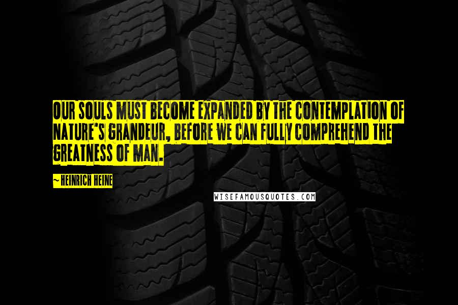 Heinrich Heine Quotes: Our souls must become expanded by the contemplation of Nature's grandeur, before we can fully comprehend the greatness of man.