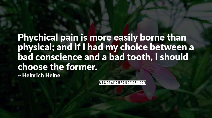Heinrich Heine Quotes: Phychical pain is more easily borne than physical; and if I had my choice between a bad conscience and a bad tooth, I should choose the former.