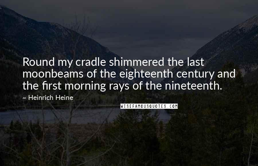 Heinrich Heine Quotes: Round my cradle shimmered the last moonbeams of the eighteenth century and the first morning rays of the nineteenth.