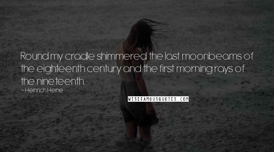 Heinrich Heine Quotes: Round my cradle shimmered the last moonbeams of the eighteenth century and the first morning rays of the nineteenth.