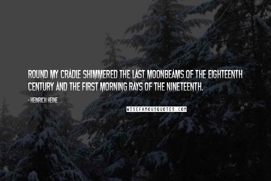 Heinrich Heine Quotes: Round my cradle shimmered the last moonbeams of the eighteenth century and the first morning rays of the nineteenth.