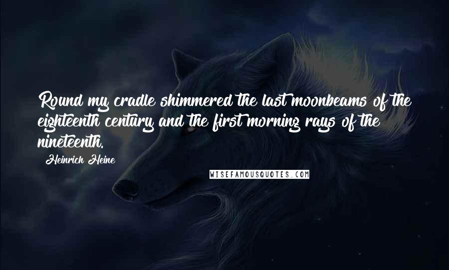 Heinrich Heine Quotes: Round my cradle shimmered the last moonbeams of the eighteenth century and the first morning rays of the nineteenth.