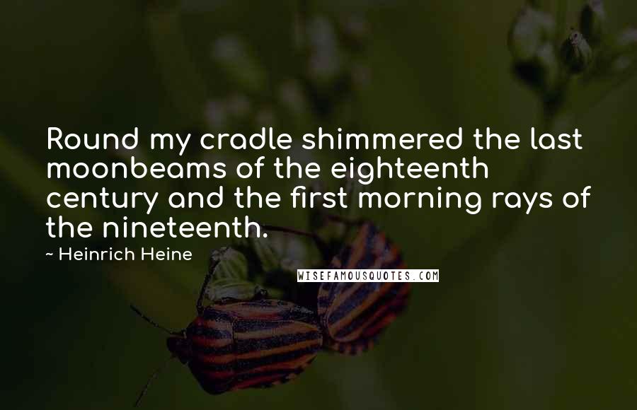 Heinrich Heine Quotes: Round my cradle shimmered the last moonbeams of the eighteenth century and the first morning rays of the nineteenth.