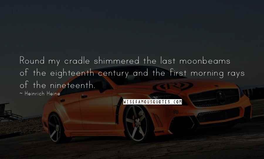 Heinrich Heine Quotes: Round my cradle shimmered the last moonbeams of the eighteenth century and the first morning rays of the nineteenth.