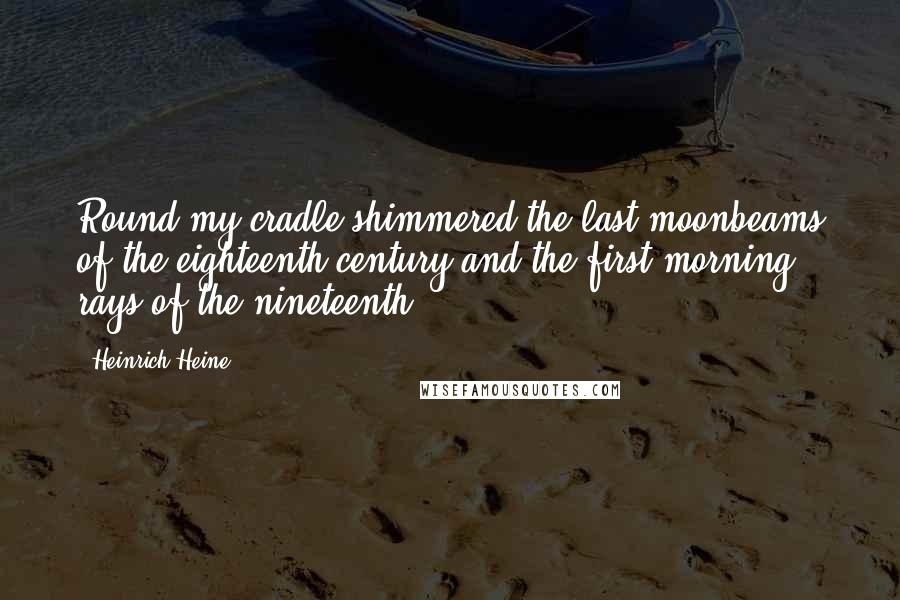 Heinrich Heine Quotes: Round my cradle shimmered the last moonbeams of the eighteenth century and the first morning rays of the nineteenth.