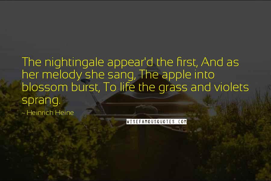 Heinrich Heine Quotes: The nightingale appear'd the first, And as her melody she sang, The apple into blossom burst, To life the grass and violets sprang.