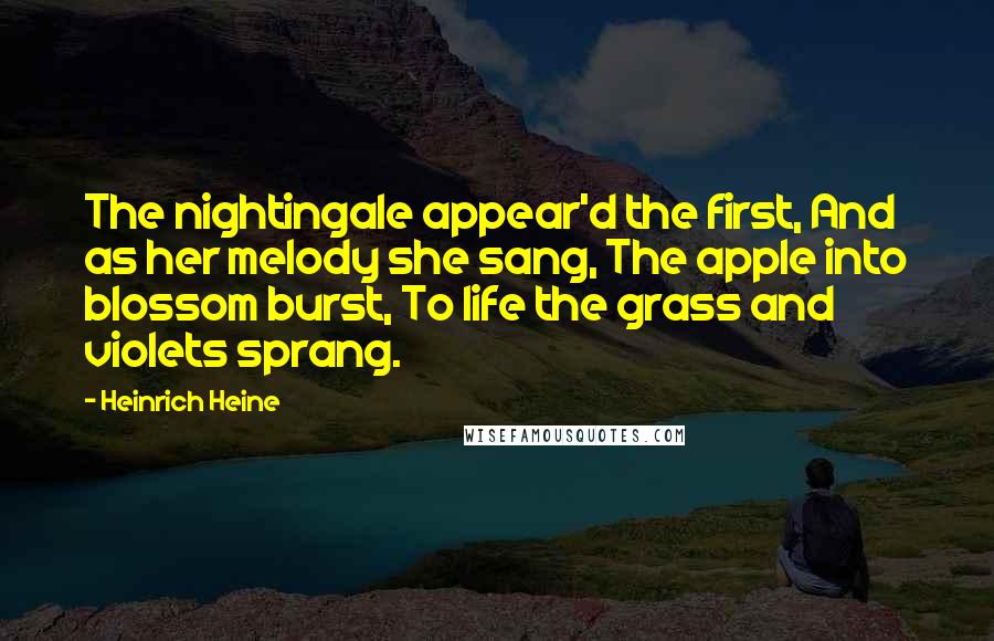 Heinrich Heine Quotes: The nightingale appear'd the first, And as her melody she sang, The apple into blossom burst, To life the grass and violets sprang.
