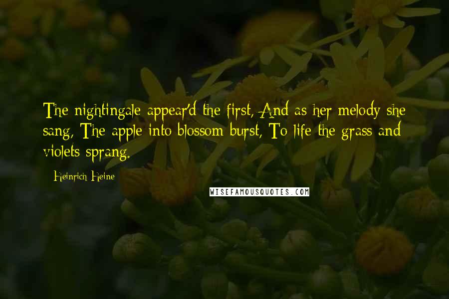 Heinrich Heine Quotes: The nightingale appear'd the first, And as her melody she sang, The apple into blossom burst, To life the grass and violets sprang.