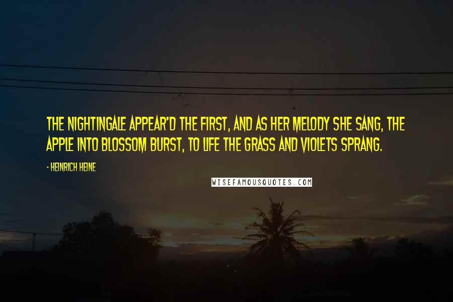Heinrich Heine Quotes: The nightingale appear'd the first, And as her melody she sang, The apple into blossom burst, To life the grass and violets sprang.