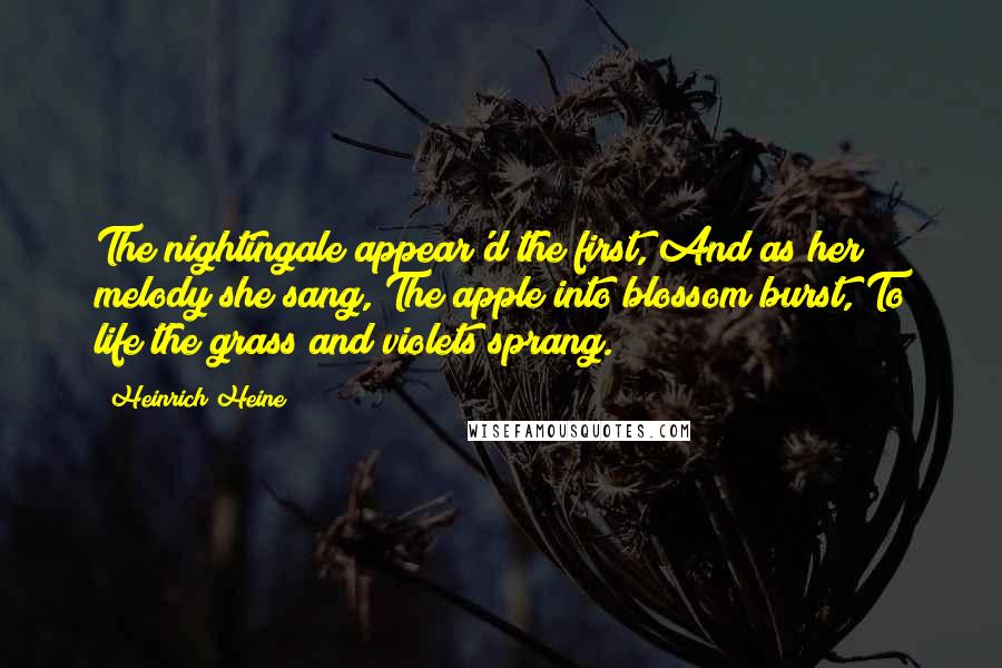 Heinrich Heine Quotes: The nightingale appear'd the first, And as her melody she sang, The apple into blossom burst, To life the grass and violets sprang.