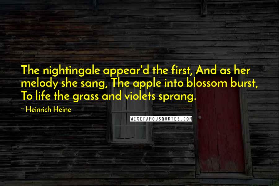 Heinrich Heine Quotes: The nightingale appear'd the first, And as her melody she sang, The apple into blossom burst, To life the grass and violets sprang.