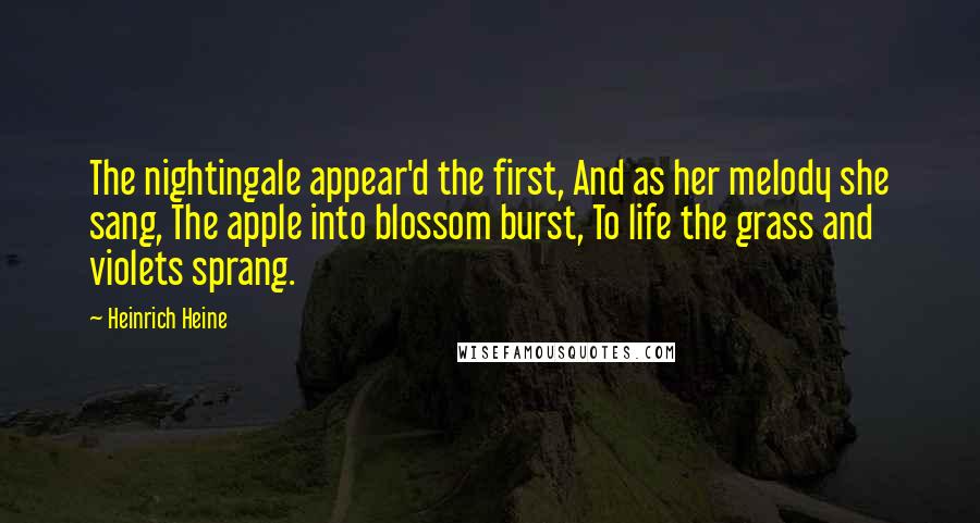 Heinrich Heine Quotes: The nightingale appear'd the first, And as her melody she sang, The apple into blossom burst, To life the grass and violets sprang.