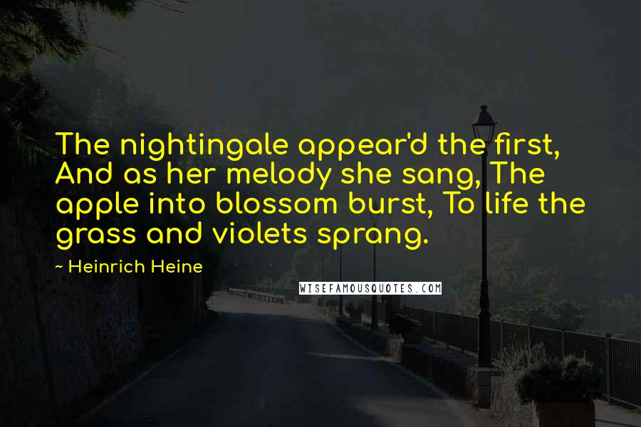 Heinrich Heine Quotes: The nightingale appear'd the first, And as her melody she sang, The apple into blossom burst, To life the grass and violets sprang.