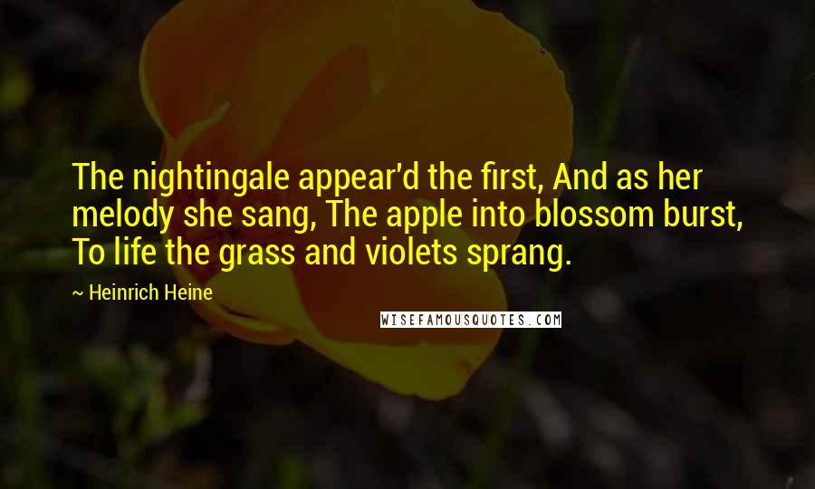 Heinrich Heine Quotes: The nightingale appear'd the first, And as her melody she sang, The apple into blossom burst, To life the grass and violets sprang.