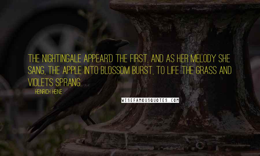 Heinrich Heine Quotes: The nightingale appear'd the first, And as her melody she sang, The apple into blossom burst, To life the grass and violets sprang.
