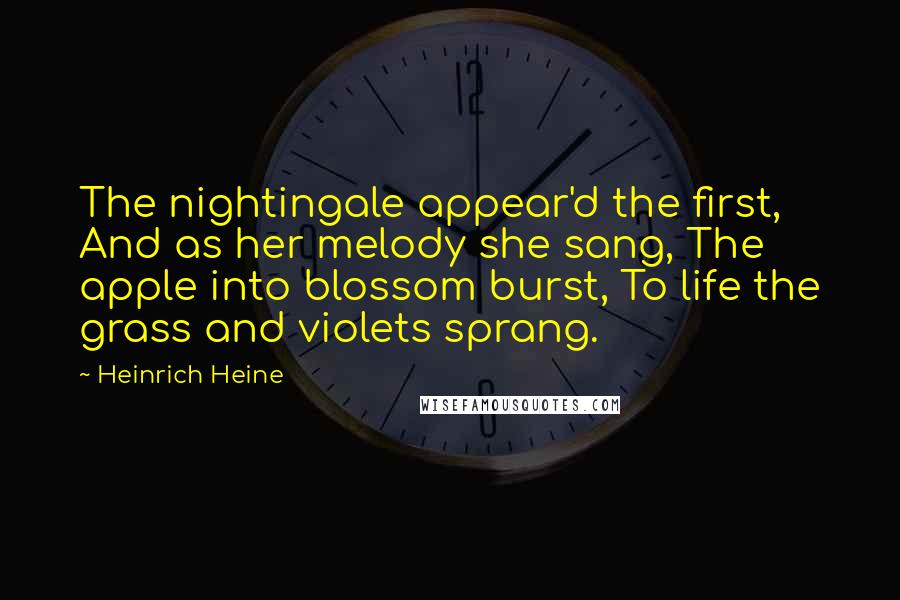 Heinrich Heine Quotes: The nightingale appear'd the first, And as her melody she sang, The apple into blossom burst, To life the grass and violets sprang.
