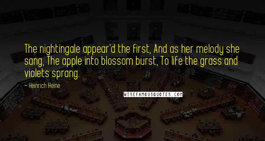 Heinrich Heine Quotes: The nightingale appear'd the first, And as her melody she sang, The apple into blossom burst, To life the grass and violets sprang.