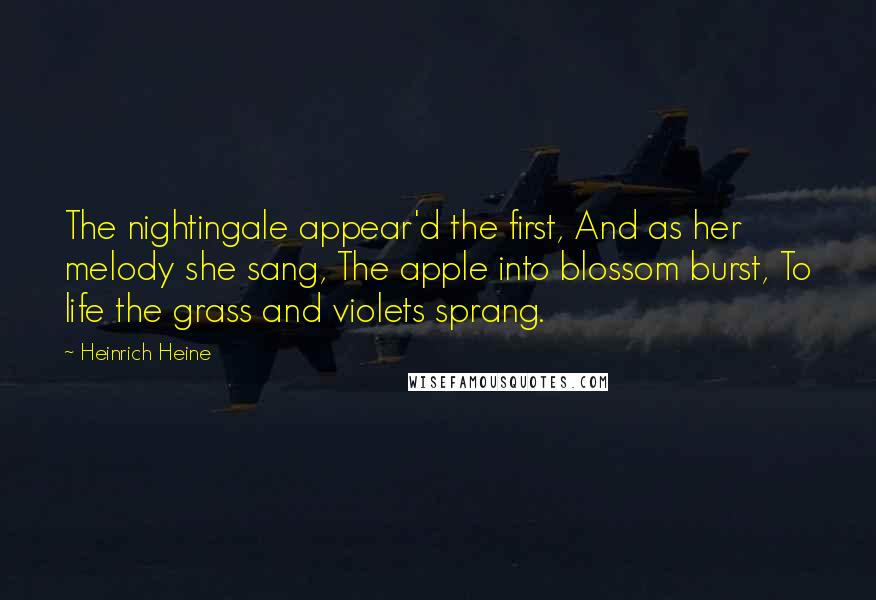 Heinrich Heine Quotes: The nightingale appear'd the first, And as her melody she sang, The apple into blossom burst, To life the grass and violets sprang.