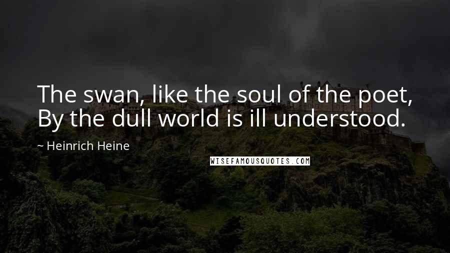 Heinrich Heine Quotes: The swan, like the soul of the poet, By the dull world is ill understood.