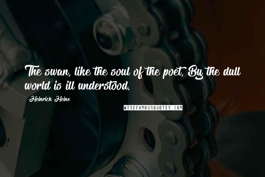 Heinrich Heine Quotes: The swan, like the soul of the poet, By the dull world is ill understood.