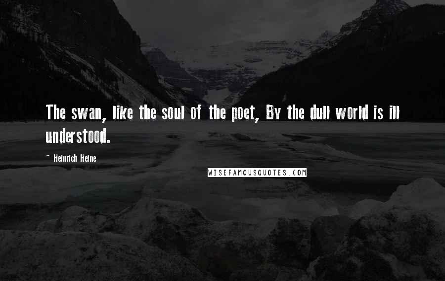 Heinrich Heine Quotes: The swan, like the soul of the poet, By the dull world is ill understood.