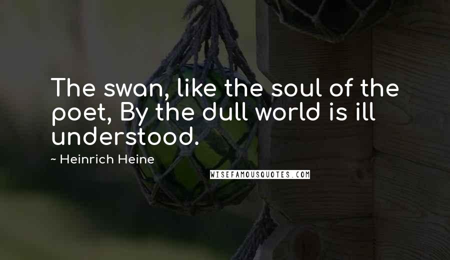 Heinrich Heine Quotes: The swan, like the soul of the poet, By the dull world is ill understood.