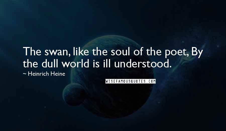 Heinrich Heine Quotes: The swan, like the soul of the poet, By the dull world is ill understood.