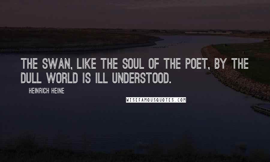 Heinrich Heine Quotes: The swan, like the soul of the poet, By the dull world is ill understood.