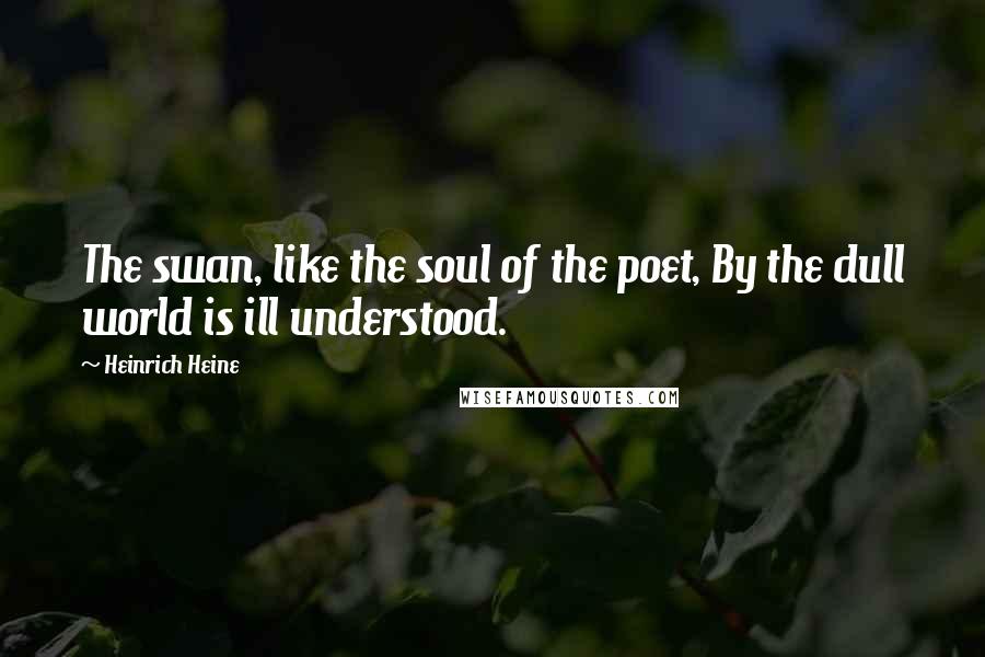 Heinrich Heine Quotes: The swan, like the soul of the poet, By the dull world is ill understood.