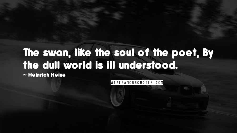 Heinrich Heine Quotes: The swan, like the soul of the poet, By the dull world is ill understood.