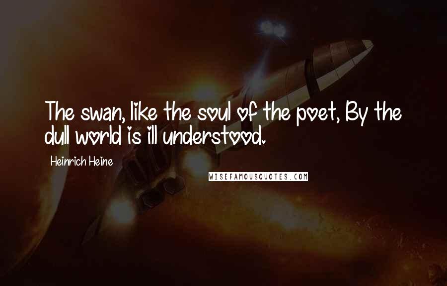 Heinrich Heine Quotes: The swan, like the soul of the poet, By the dull world is ill understood.