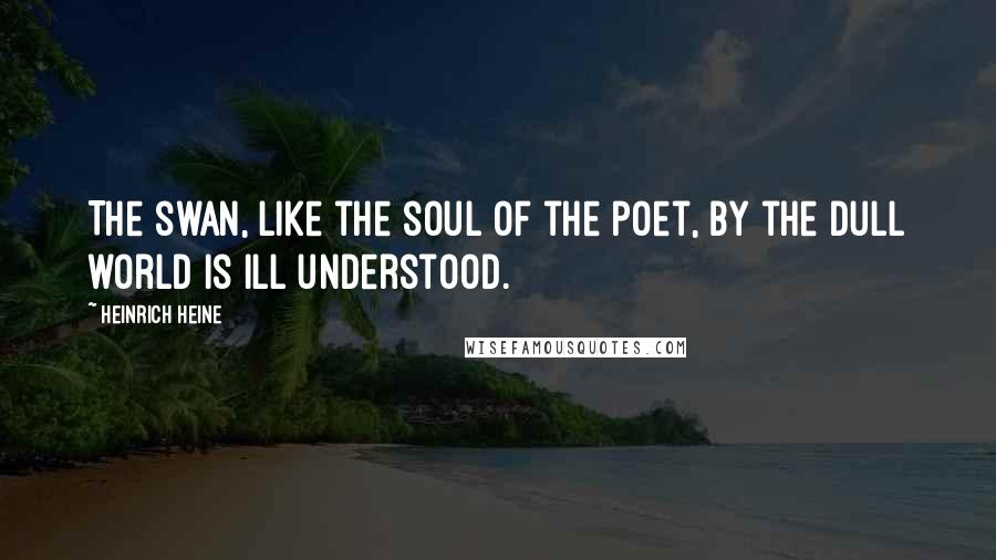 Heinrich Heine Quotes: The swan, like the soul of the poet, By the dull world is ill understood.