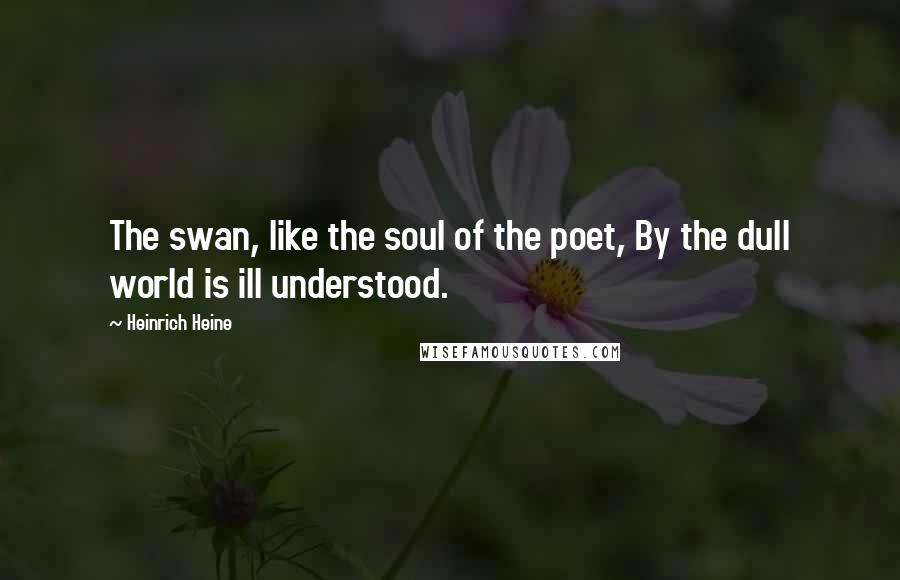 Heinrich Heine Quotes: The swan, like the soul of the poet, By the dull world is ill understood.