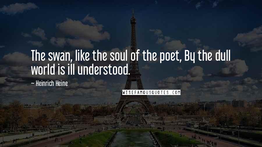 Heinrich Heine Quotes: The swan, like the soul of the poet, By the dull world is ill understood.