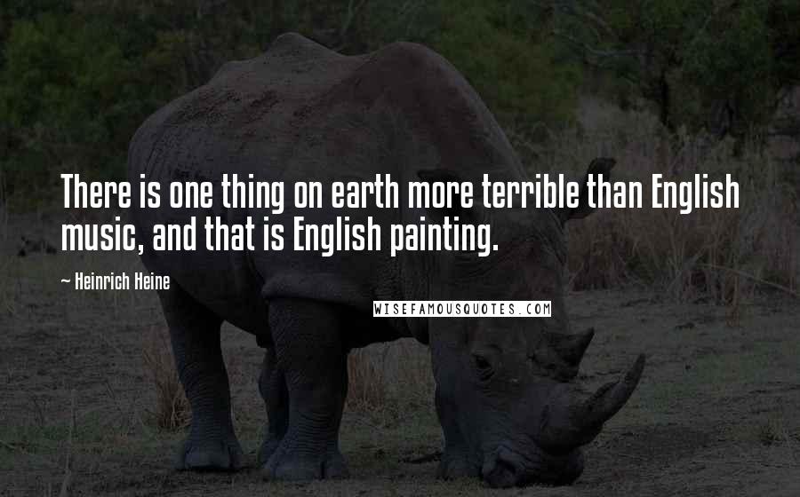 Heinrich Heine Quotes: There is one thing on earth more terrible than English music, and that is English painting.