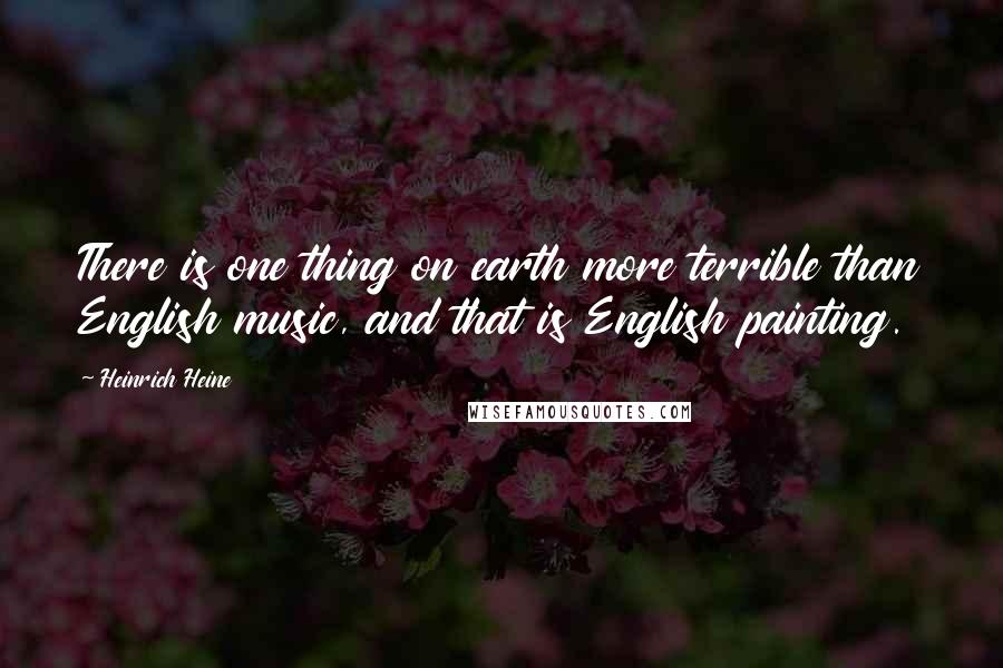 Heinrich Heine Quotes: There is one thing on earth more terrible than English music, and that is English painting.