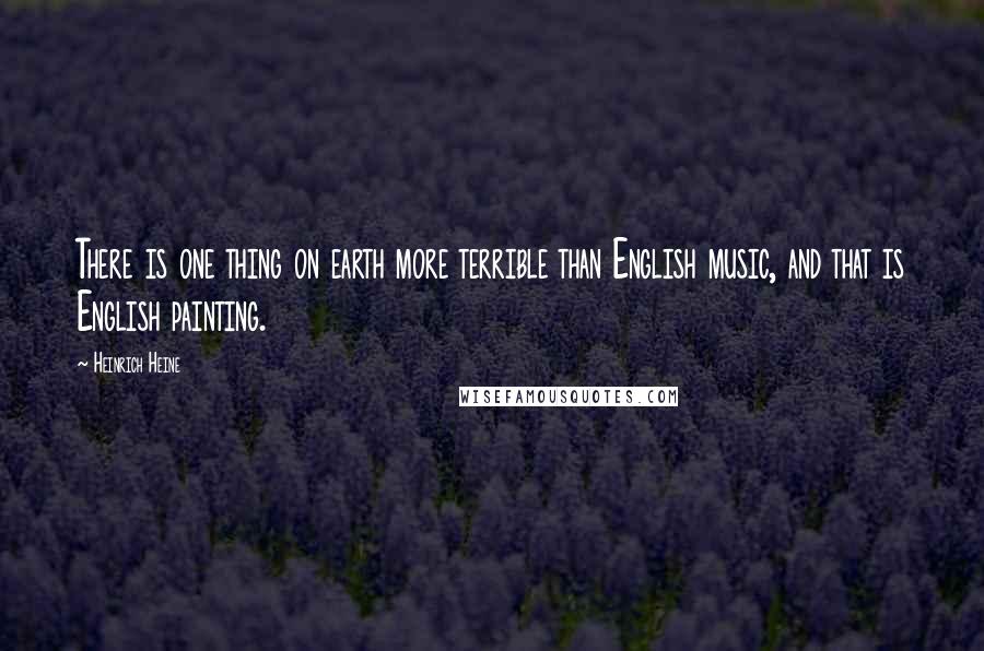 Heinrich Heine Quotes: There is one thing on earth more terrible than English music, and that is English painting.