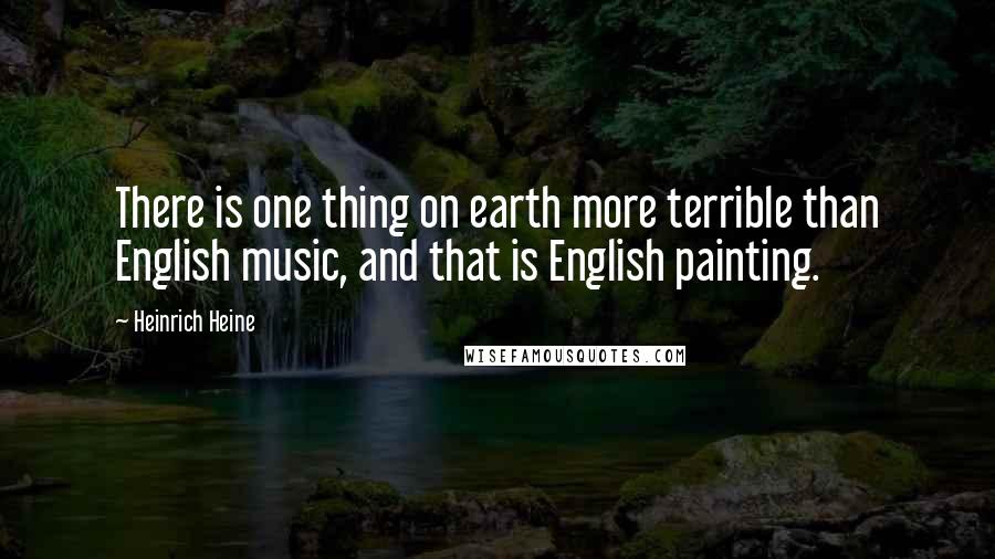 Heinrich Heine Quotes: There is one thing on earth more terrible than English music, and that is English painting.