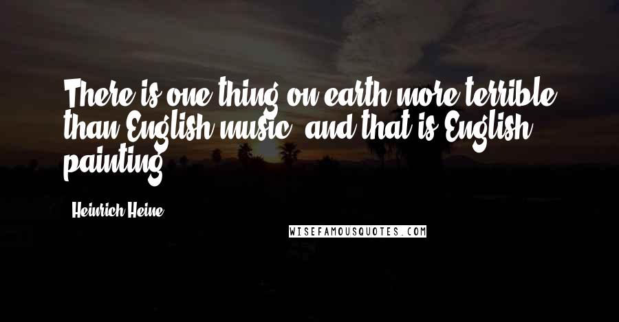Heinrich Heine Quotes: There is one thing on earth more terrible than English music, and that is English painting.