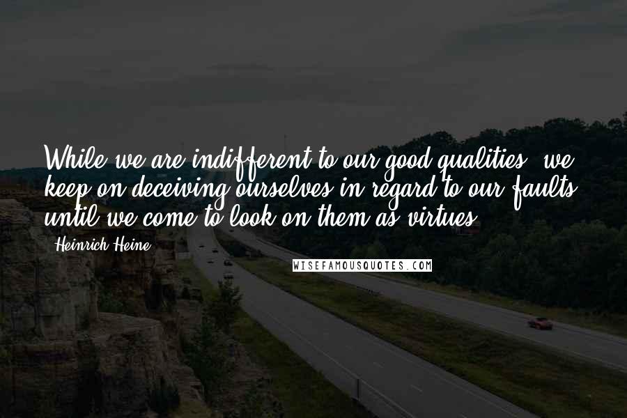 Heinrich Heine Quotes: While we are indifferent to our good qualities, we keep on deceiving ourselves in regard to our faults, until we come to look on them as virtues.