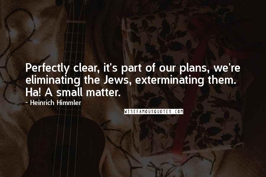 Heinrich Himmler Quotes: Perfectly clear, it's part of our plans, we're eliminating the Jews, exterminating them. Ha! A small matter.
