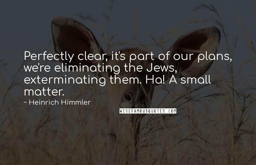 Heinrich Himmler Quotes: Perfectly clear, it's part of our plans, we're eliminating the Jews, exterminating them. Ha! A small matter.