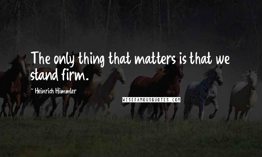 Heinrich Himmler Quotes: The only thing that matters is that we stand firm.