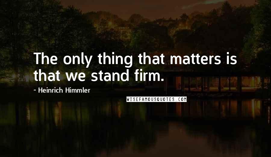Heinrich Himmler Quotes: The only thing that matters is that we stand firm.