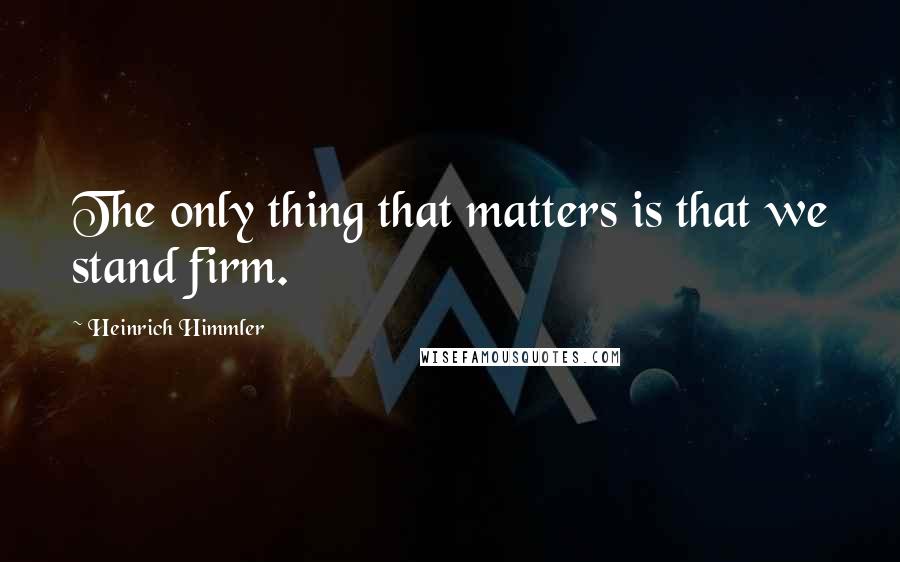 Heinrich Himmler Quotes: The only thing that matters is that we stand firm.