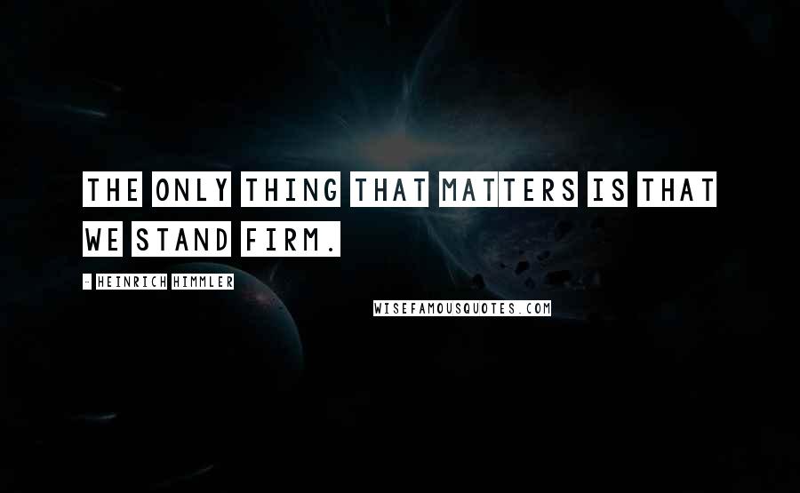 Heinrich Himmler Quotes: The only thing that matters is that we stand firm.