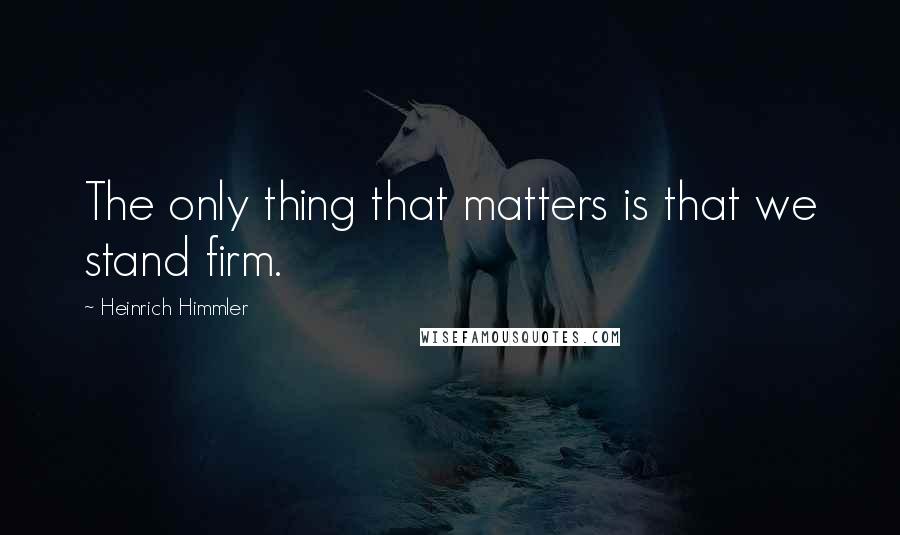 Heinrich Himmler Quotes: The only thing that matters is that we stand firm.