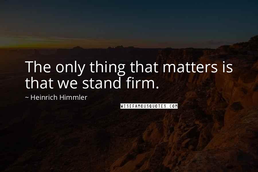 Heinrich Himmler Quotes: The only thing that matters is that we stand firm.